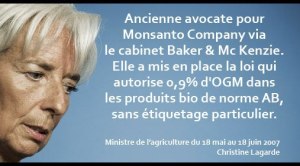 Le 12 juin 2007, la France acceptait de faire rentrer 0,9% d’OGM dans les produits bio de norme AB, sans étiquetage particulier, histoire de tromper le consommateur.  Qui était alors la ministre de l’Agriculture ? Mme Christine Lagarde, actuelle ministre de l’économie. Elle ne restera au premier poste que du 18 mai 2007 au 18 juin 2007 ; juste le temps de corrompre les cultures BIO.  Plus intéressant encore, Mme Lagarde était auparavant avocate d’affaire dans le cabinet international « Baker & Mc Kenzie » qui a comme client américain… la firme MONSANTO !